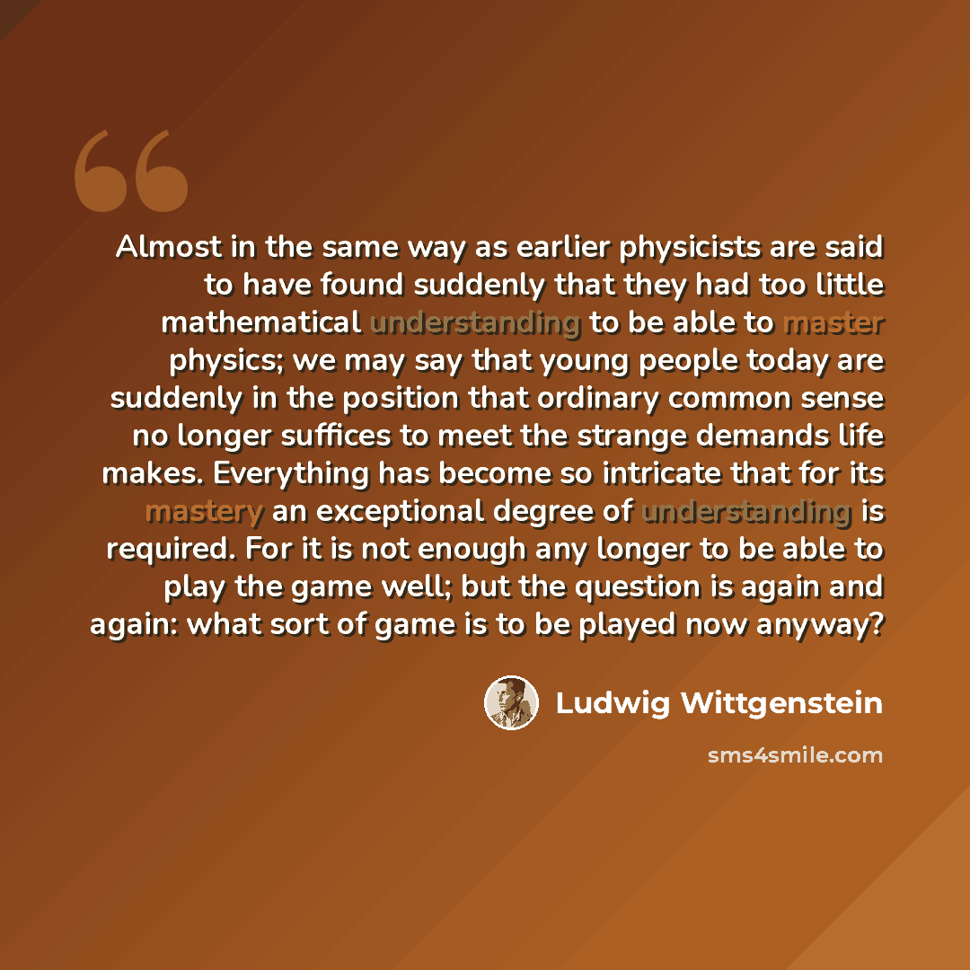 “Almost in the same way as earlier physicists are said to have found suddenly that they had too little mathematical understanding to be able to master physics; we may say that young people today are suddenly in the position that ordinary common sense no longer suffices to meet the strange demands…” quote by Ludwig Wittgenstein