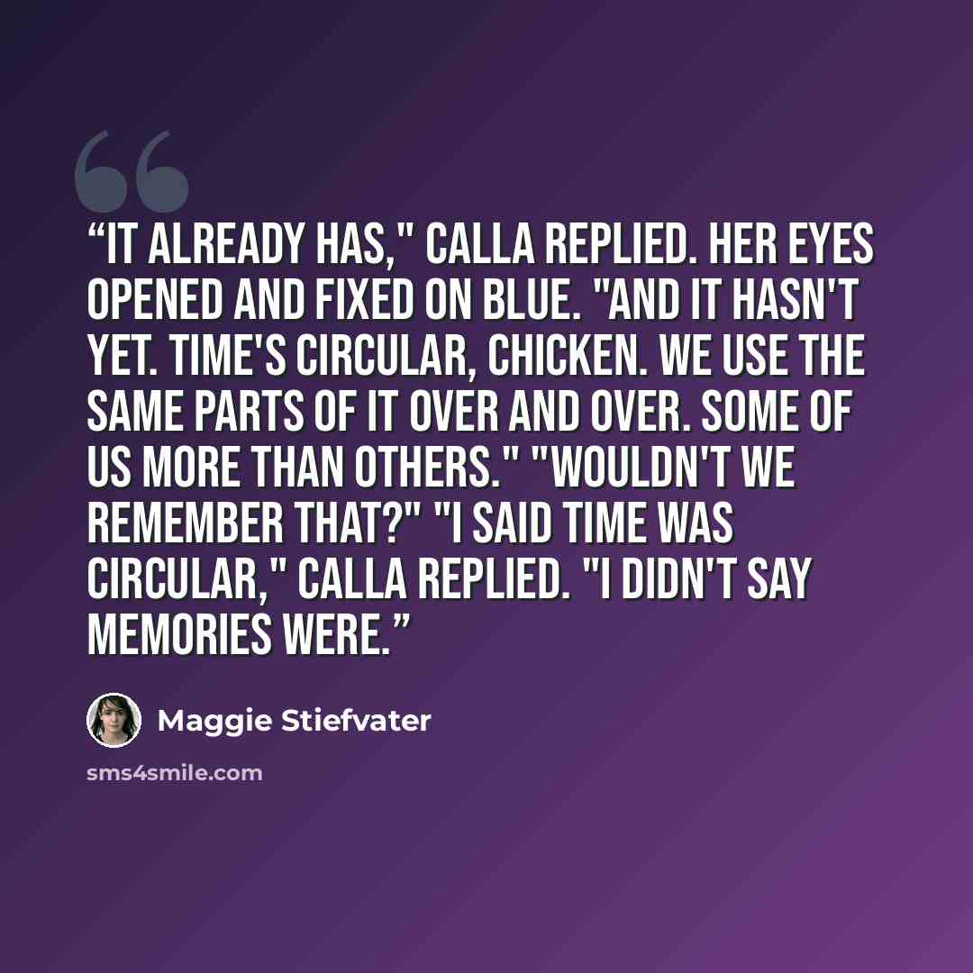 “It already has," Calla replied. Her eyes opened and fixed on Blue. "And it hasn't yet. Time's circular, chicken. We use the same parts of it over and over. Some of us more than others." "Wouldn't we remember that?" "I said time was circular," Calla replied. "I didn't say memories were.” quote by Maggie Stiefvater