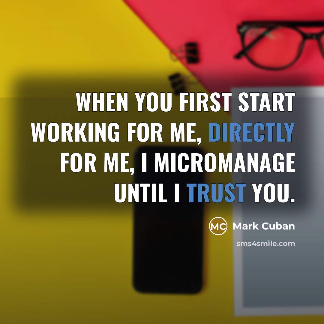 “When you first start working for me, directly for me, I micromanage until I trust you.” quote by Mark Cuban