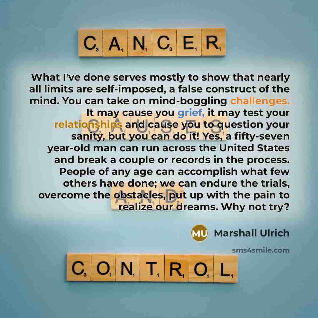 “What I've done serves mostly to show that nearly all limits are self-imposed, a false construct of the mind. You can take on mind-boggling challenges. It may cause you grief, it may test your relationships and cause you to question your sanity, but you can do it! Yes, a fifty-seven year-old man…” quote by Marshall Ulrich