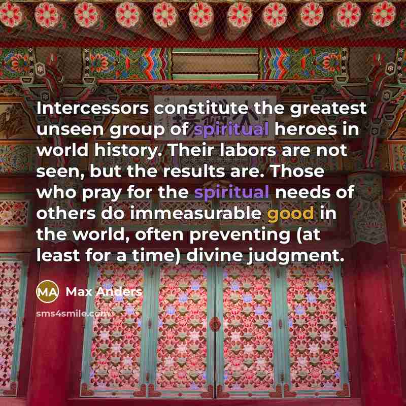 “Intercessors constitute the greatest unseen group of spiritual heroes in world history. Their labors are not seen, but the results are. Those who pray for the spiritual needs of others do immeasurable good in the world, often preventing (at least for a time) divine judgment.” quote by Max Anders