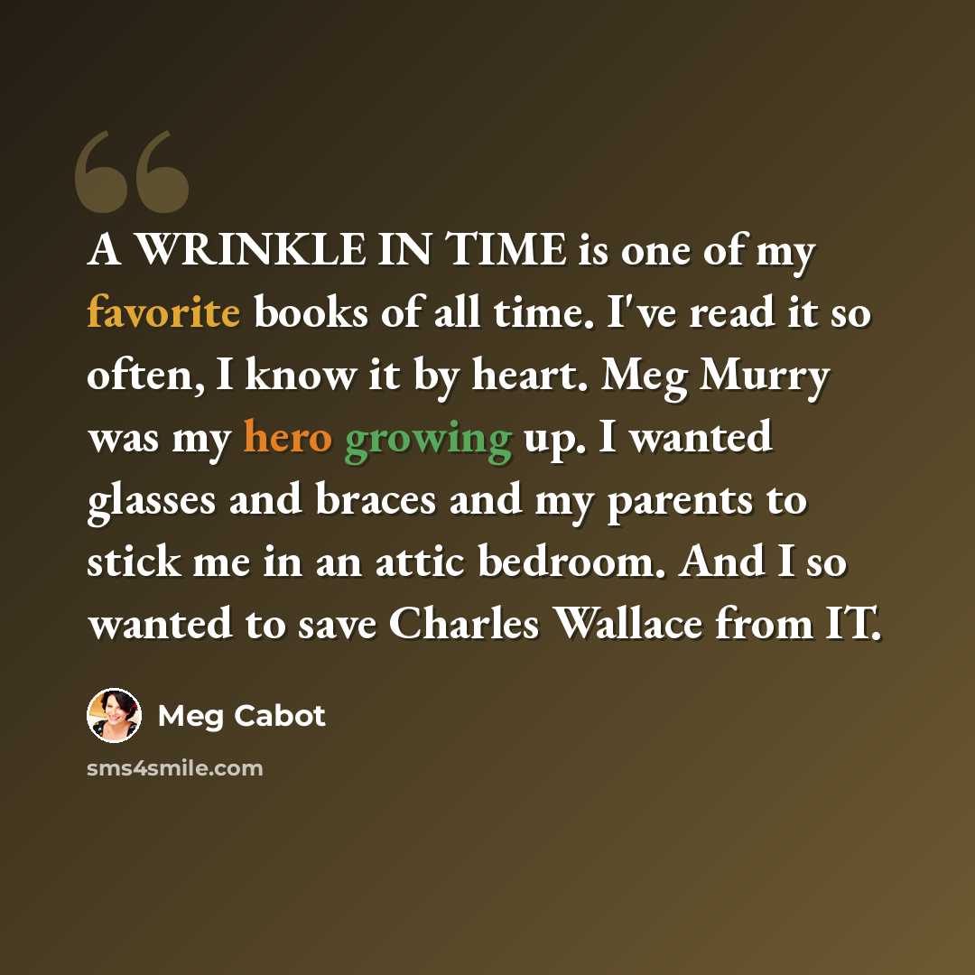 “A WRINKLE IN TIME is one of my favorite books of all time. I've read it so often, I know it by heart. Meg Murry was my hero growing up. I wanted glasses and braces and my parents to stick me in an attic bedroom. And I so wanted to save Charles Wallace from IT.” quote by Meg Cabot