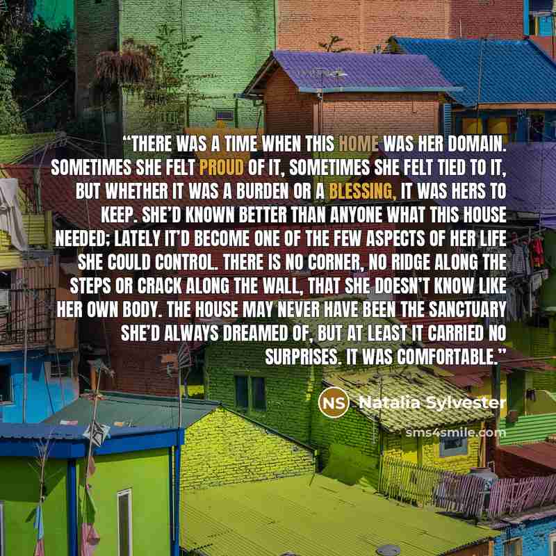 “there was a time when this home was her domain. Sometimes she felt proud of it, sometimes she felt tied to it, but whether it was a burden or a blessing, it was hers to keep. She’d known better than anyone what this house needed; lately it’d become one of the few aspects of her life she could…” quote by Natalia Sylvester