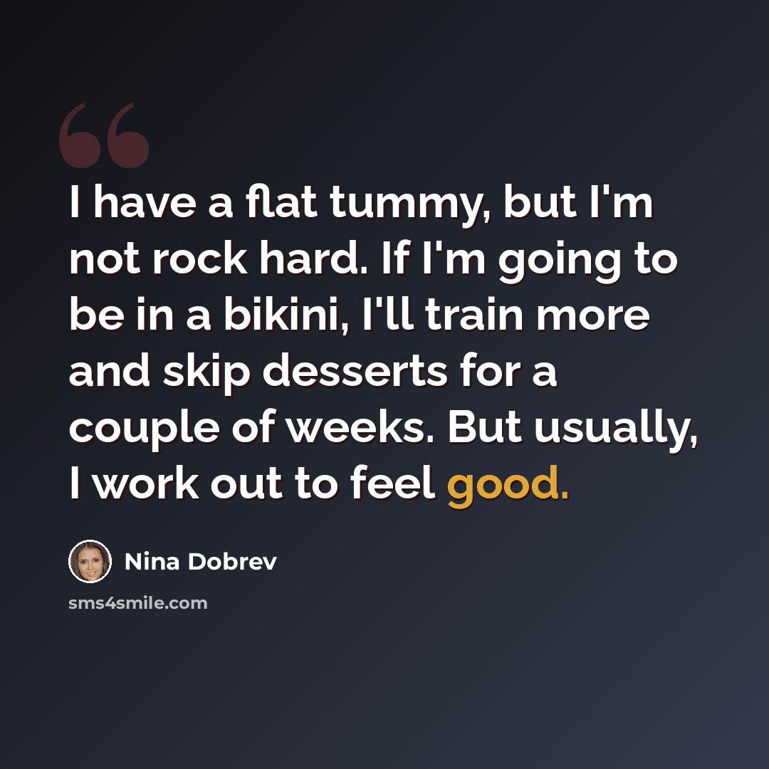 “I have a flat tummy, but I'm not rock hard. If I'm going to be in a bikini, I'll train more and skip desserts for a couple of weeks. But usually, I work out to feel good.” quote by Nina Dobrev
