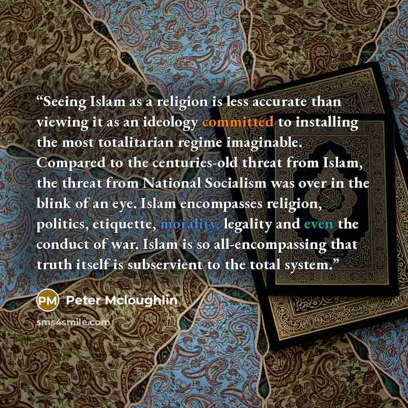 “Seeing Islam as a religion is less accurate than viewing it as an ideology committed to installing the most totalitarian regime imaginable. Compared to the centuries-old threat from Islam, the threat from National Socialism was over in the blink of an eye. Islam encompasses religion, politics…” quote by Peter Mcloughlin