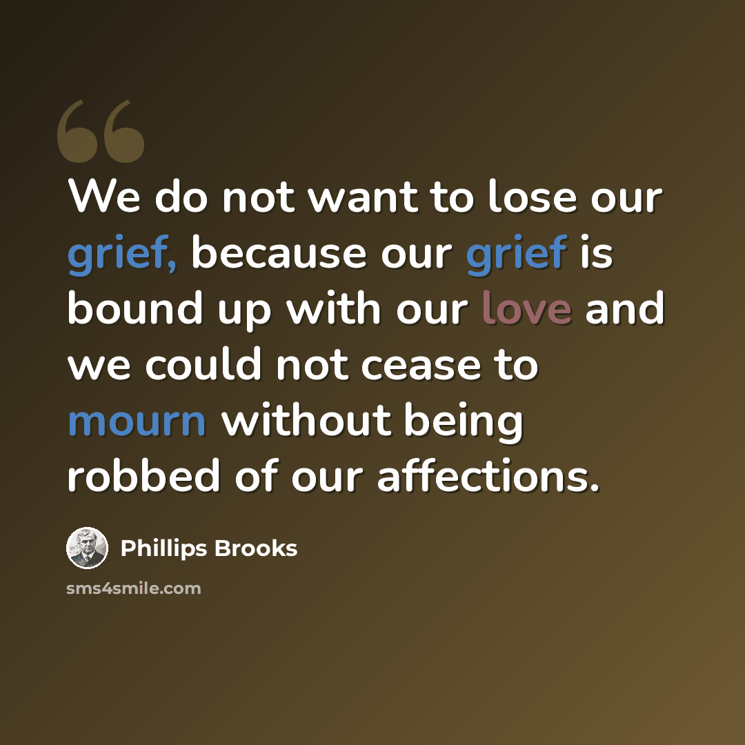 “We do not want to lose our grief, because our grief is bound up with our love and we could not cease to mourn without being robbed of our affections.” quote by Phillips Brooks