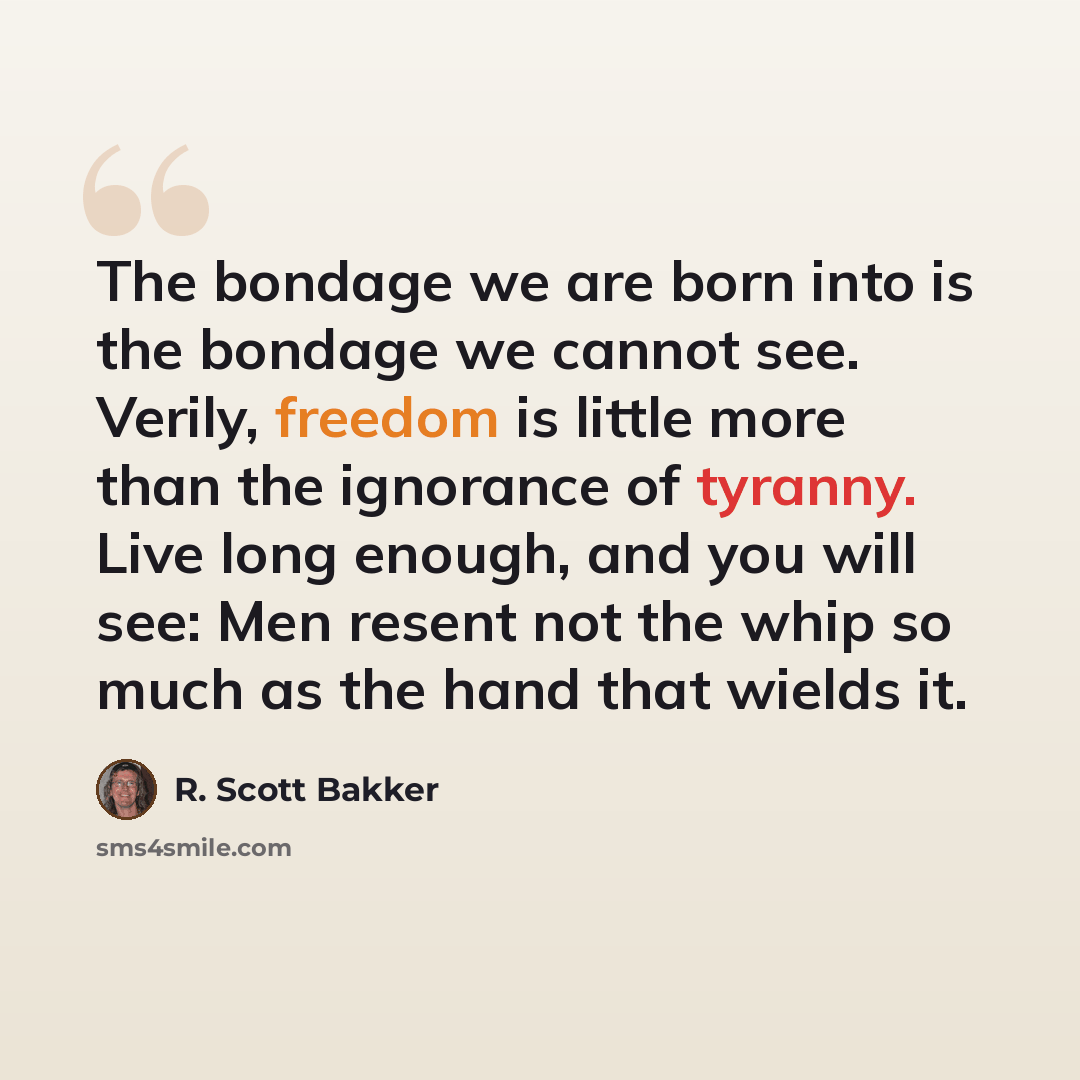 “The bondage we are born into is the bondage we cannot see. Verily, freedom is little more than the ignorance of tyranny. Live long enough, and you will see: Men resent not the whip so much as the hand that wields it.” quote by R. Scott Bakker