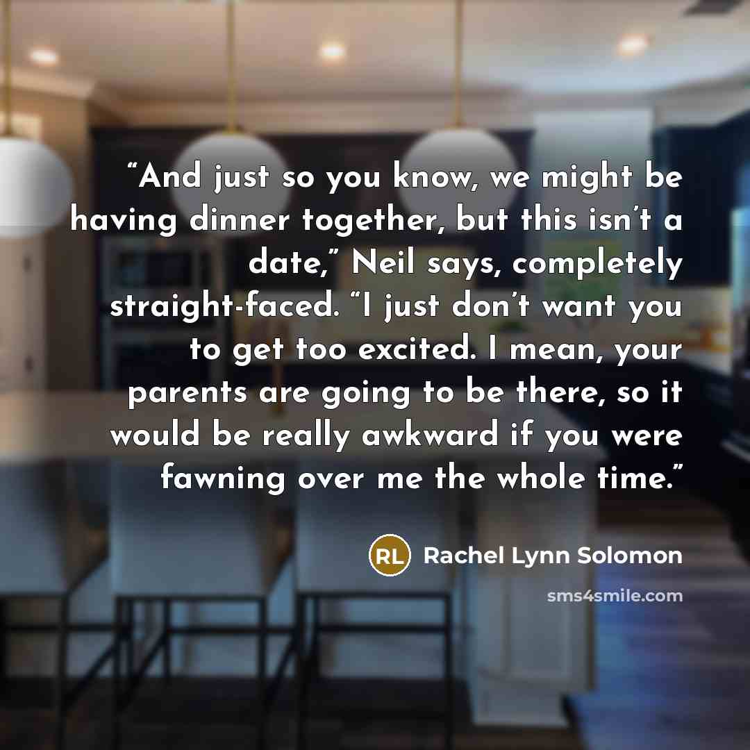 “And just so you know, we might be having dinner together, but this isn’t a date,” Neil says, completely straight-faced. “I just don’t want you to get too excited. I mean, your parents are going to be there, so it would be really awkward if you were fawning over me the whole time.” quote by Rachel Lynn Solomon