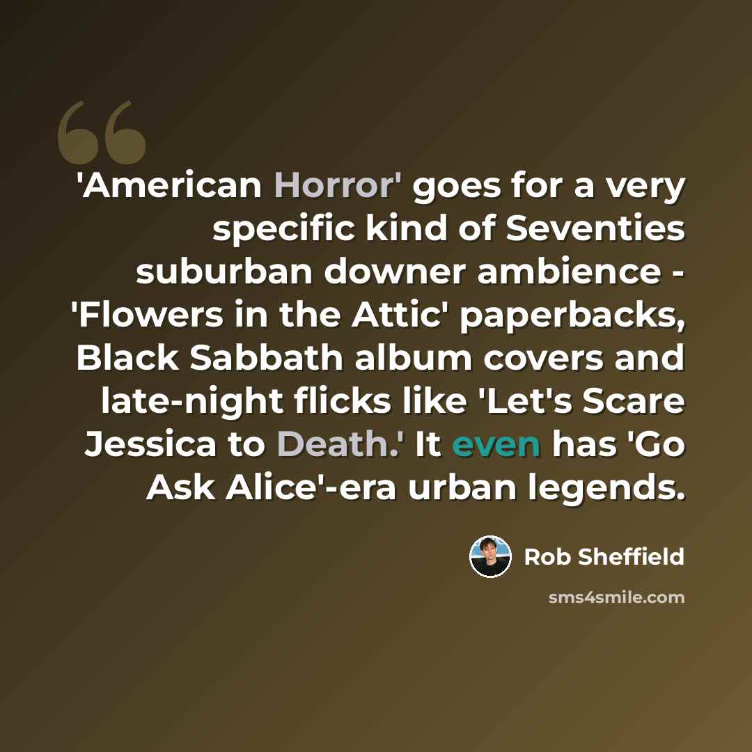 “'American Horror' goes for a very specific kind of Seventies suburban downer ambience - 'Flowers in the Attic' paperbacks, Black Sabbath album covers and late-night flicks like 'Let's Scare Jessica to Death.' It even has 'Go Ask Alice'-era urban legends.” quote by Rob Sheffield