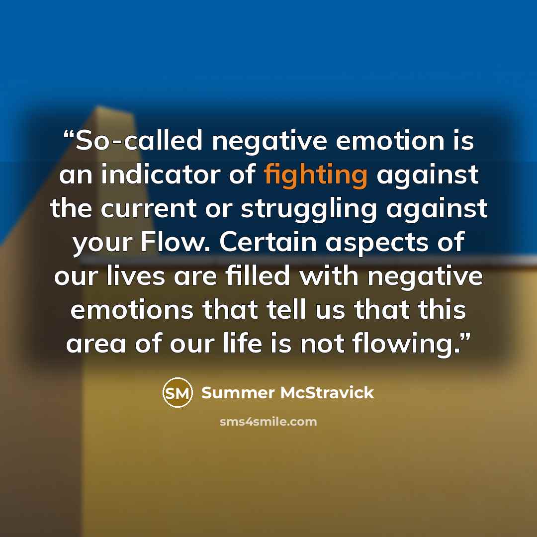 “So-called negative emotion is an indicator of fighting against the current or struggling against your Flow. Certain aspects of our lives are filled with negative emotions that tell us that this area of our life is not flowing.” quote by Summer McStravick