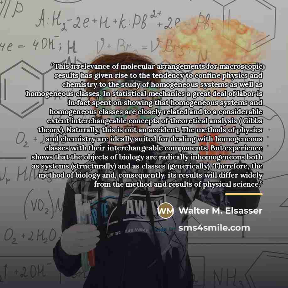 “This irrelevance of molecular arrangements for macroscopic results has given rise to the tendency to confine physics and chemistry to the study of homogeneous systems as well as homogeneous classes. In statistical mechanics a great deal of labor is in fact spent on showing that homogeneous systems…” quote by Walter M. Elsasser