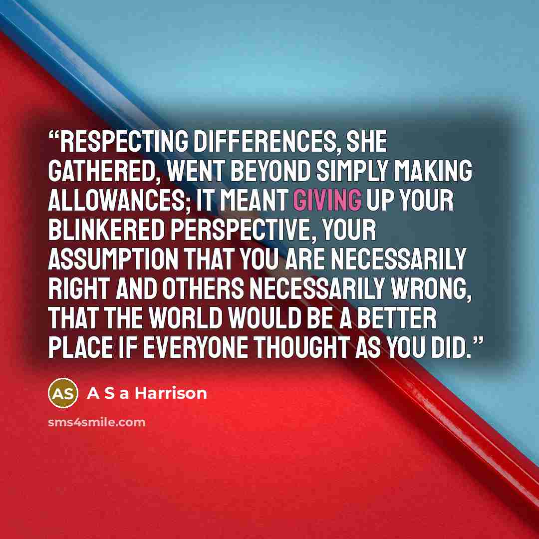 “Respecting differences, she gathered, went beyond simply making allowances; it meant giving up your blinkered perspective, your assumption that you are necessarily right and others necessarily wrong, that the world would be a better place if everyone thought as you did.” quote by A S a Harrison