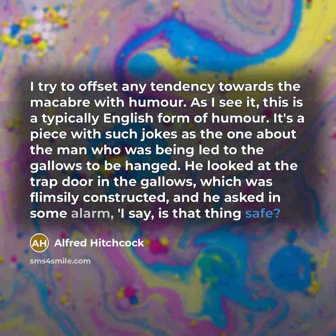 “I try to offset any tendency towards the macabre with humour. As I see it, this is a typically English form of humour. It's a piece with such jokes as the one about the man who was being led to the gallows to be hanged. He looked at the trap door in the gallows, which was flimsily constructed, and…” quote by Alfred Hitchcock