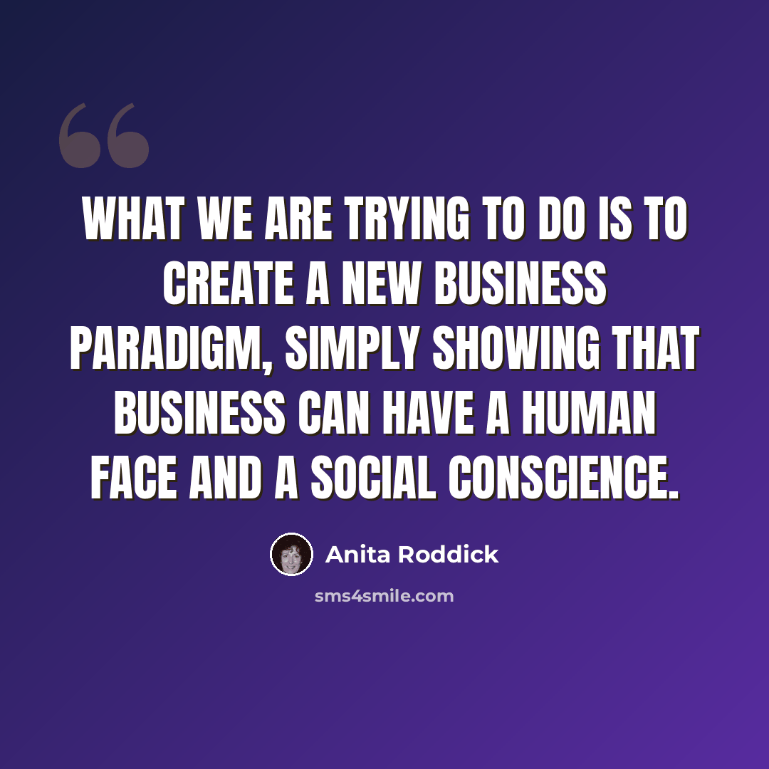 “What we are trying to do is to create a new business paradigm, simply showing that business can have a human face and a social conscience.” quote by Anita Roddick