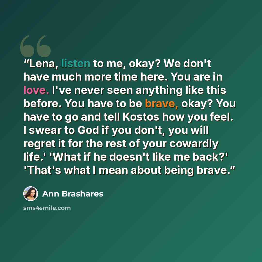 “Lena, listen to me, okay? We don't have much more time here. You are in love. I've never seen anything like this before. You have to be brave, okay? You have to go and tell Kostos how you feel. I swear to God if you don't, you will regret it for the rest of your cowardly life.' 'What if he doesn't…” quote by Ann Brashares