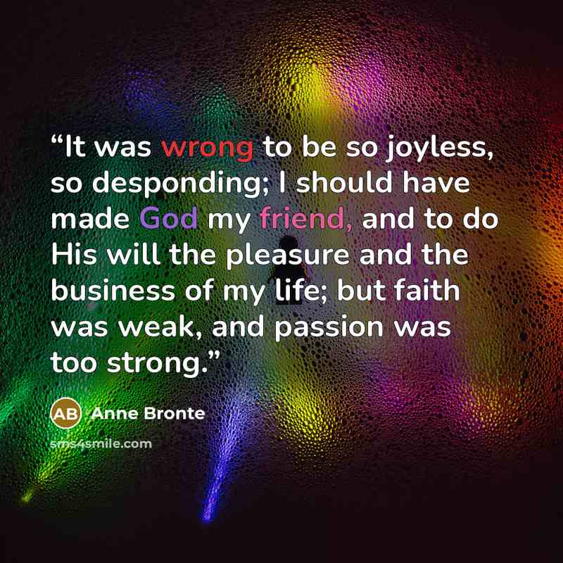 “It was wrong to be so joyless, so desponding; I should have made God my friend, and to do His will the pleasure and the business of my life; but faith was weak, and passion was too strong.” quote by Anne Brontë