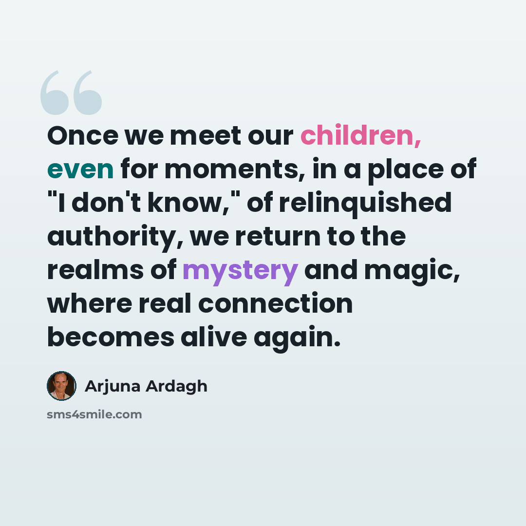 “Once we meet our children, even for moments, in a place of "I don't know," of relinquished authority, we return to the realms of mystery and magic, where real connection becomes alive again.” quote by Arjuna Ardagh