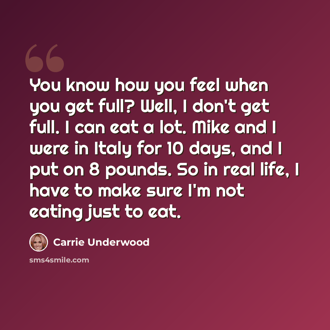 “You know how you feel when you get full? Well, I don't get full. I can eat a lot. Mike and I were in Italy for 10 days, and I put on 8 pounds. So in real life, I have to make sure I'm not eating just to eat.” quote by Carrie Underwood