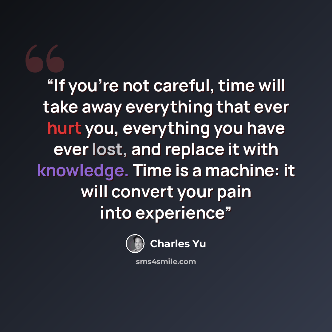 “If you’re not careful, time will take away everything that ever hurt you, everything you have ever lost, and replace it with knowledge. Time is a machine: it will convert your pain into experience” quote by Charles Yu