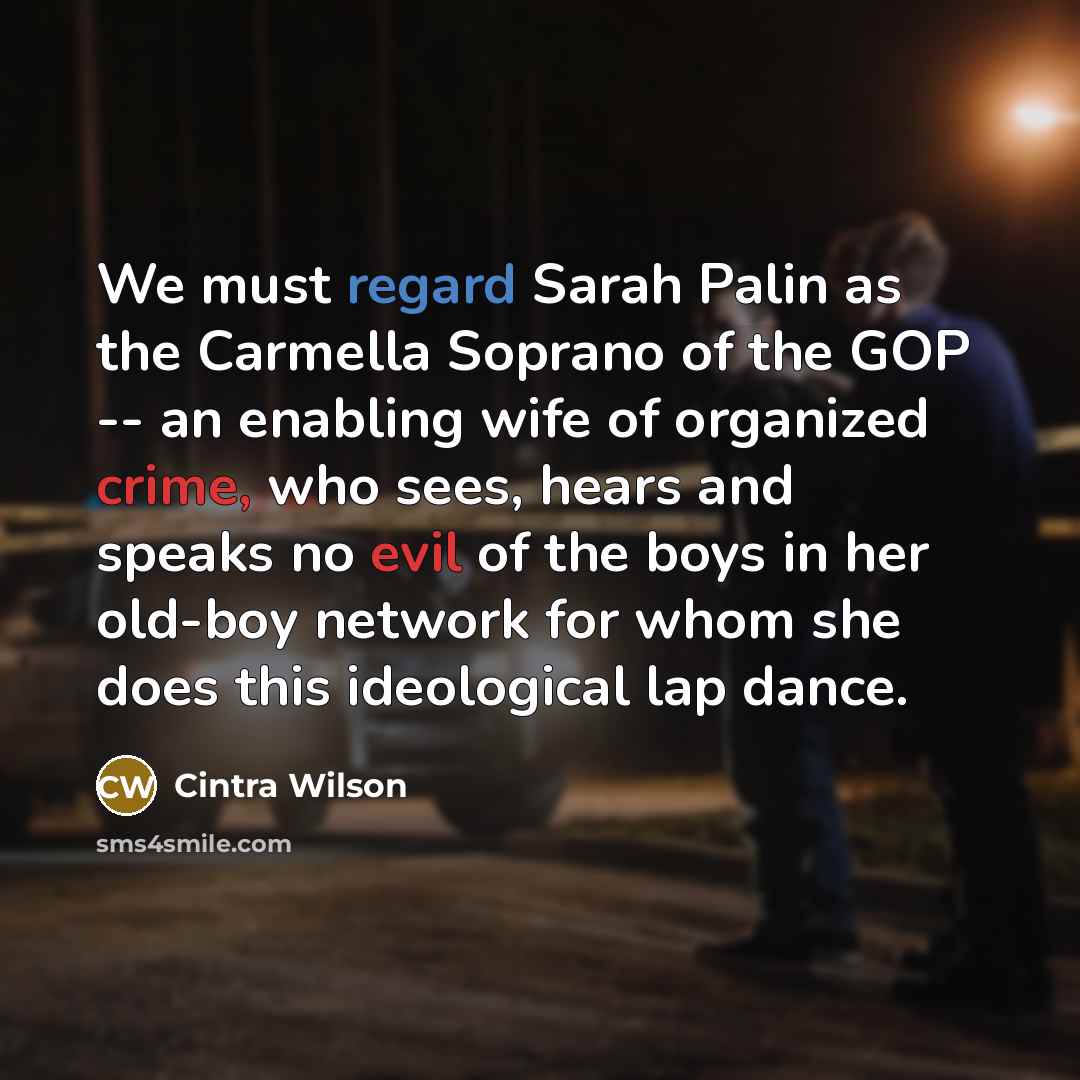 “We must regard Sarah Palin as the Carmella Soprano of the GOP -- an enabling wife of organized crime, who sees, hears and speaks no evil of the boys in her old-boy network for whom she does this ideological lap dance.” quote by Cintra Wilson