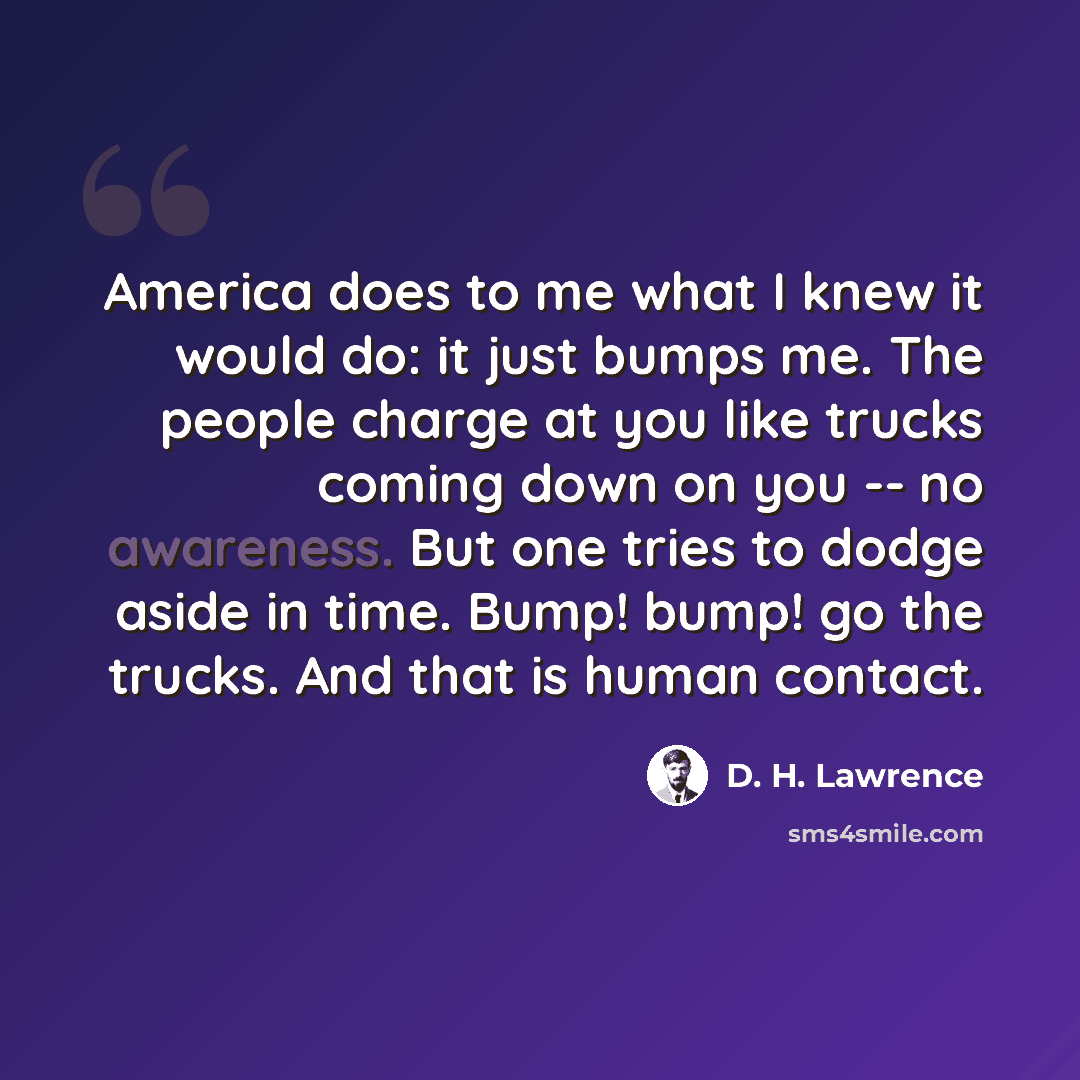 “America does to me what I knew it would do: it just bumps me. The people charge at you like trucks coming down on you -- no awareness. But one tries to dodge aside in time. Bump! bump! go the trucks. And that is human contact.” quote by D. H. Lawrence