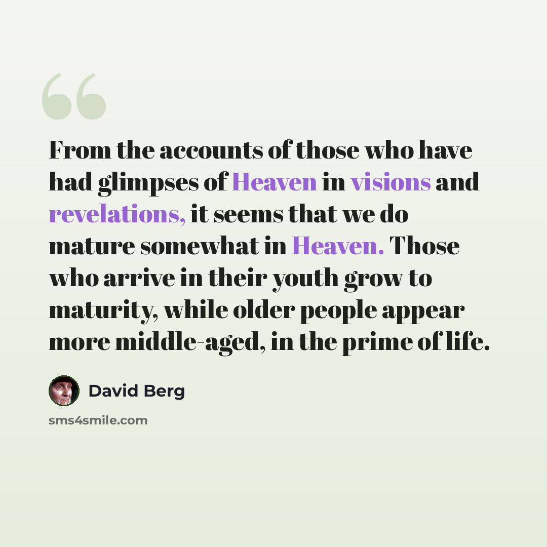 “From the accounts of those who have had glimpses of Heaven in visions and revelations, it seems that we do mature somewhat in Heaven. Those who arrive in their youth grow to maturity, while older people appear more middle-aged, in the prime of life.” quote by David Berg