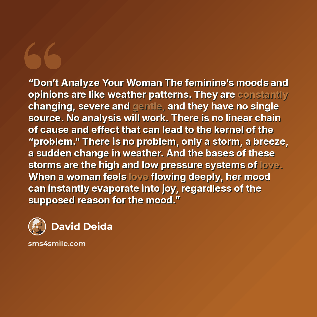 “Don’t Analyze Your Woman The feminine’s moods and opinions are like weather patterns. They are constantly changing, severe and gentle, and they have no single source. No analysis will work. There is no linear chain of cause and effect that can lead to the kernel of the “problem.” There is no…” quote by David Deida