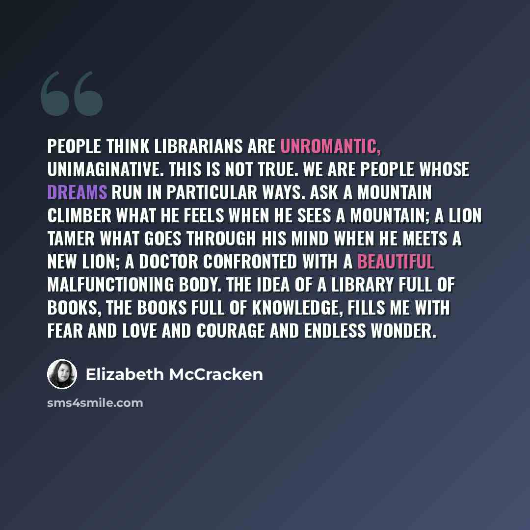 “People think librarians are unromantic, unimaginative. This is not true. We are people whose dreams run in particular ways. Ask a mountain climber what he feels when he sees a mountain; a lion tamer what goes through his mind when he meets a new lion; a doctor confronted with a beautiful…” quote by Elizabeth McCracken