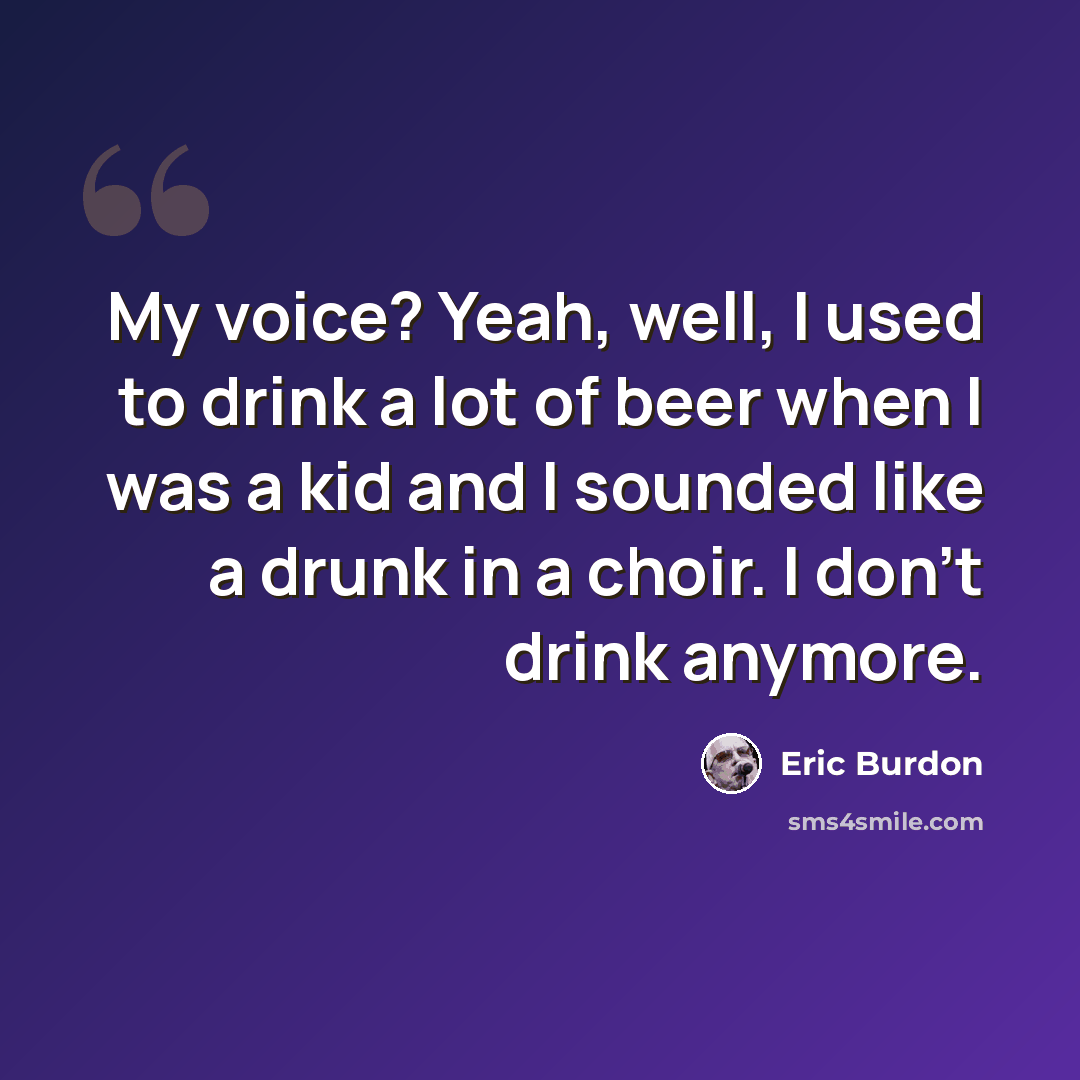 “My voice? Yeah, well, I used to drink a lot of beer when I was a kid and I sounded like a drunk in a choir. I don't drink anymore.” quote by Eric Burdon