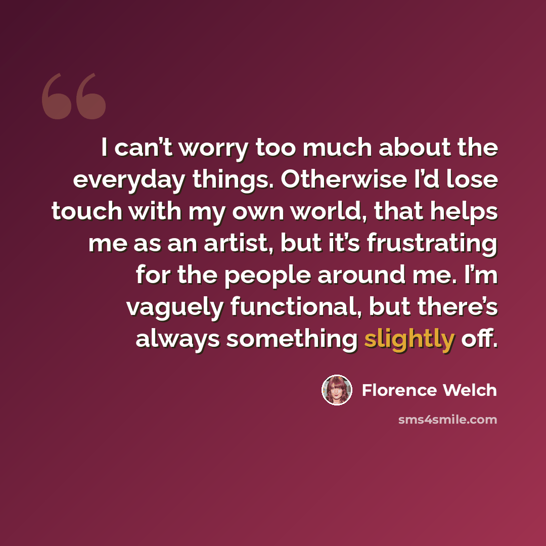 “I can’t worry too much about the everyday things. Otherwise I’d lose touch with my own world, that helps me as an artist, but it’s frustrating for the people around me. I’m vaguely functional, but there’s always something slightly off.” quote by Florence Welch