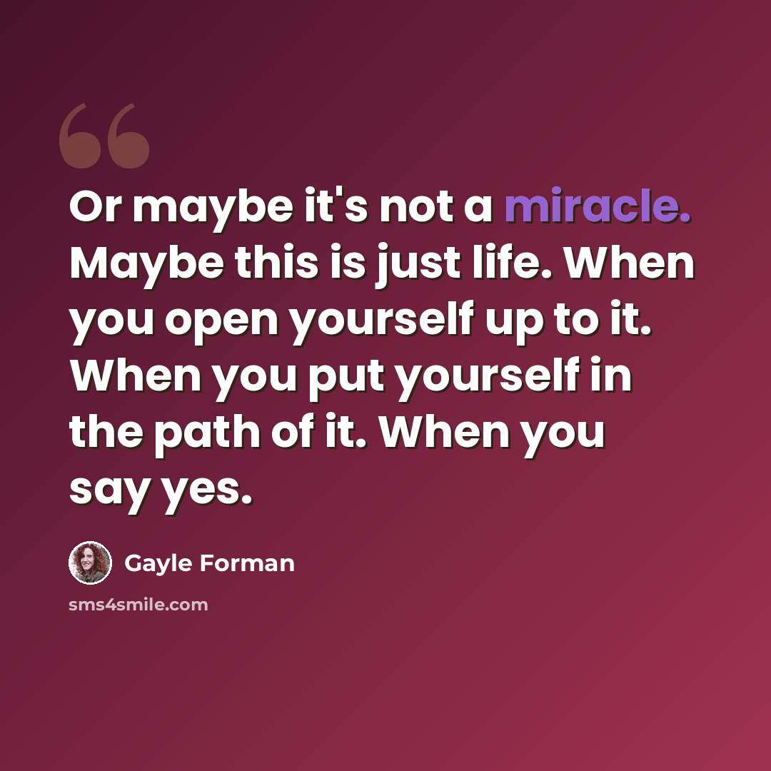 “Or maybe it's not a miracle. Maybe this is just life. When you open yourself up to it. When you put yourself in the path of it. When you say yes.” quote by Gayle Forman