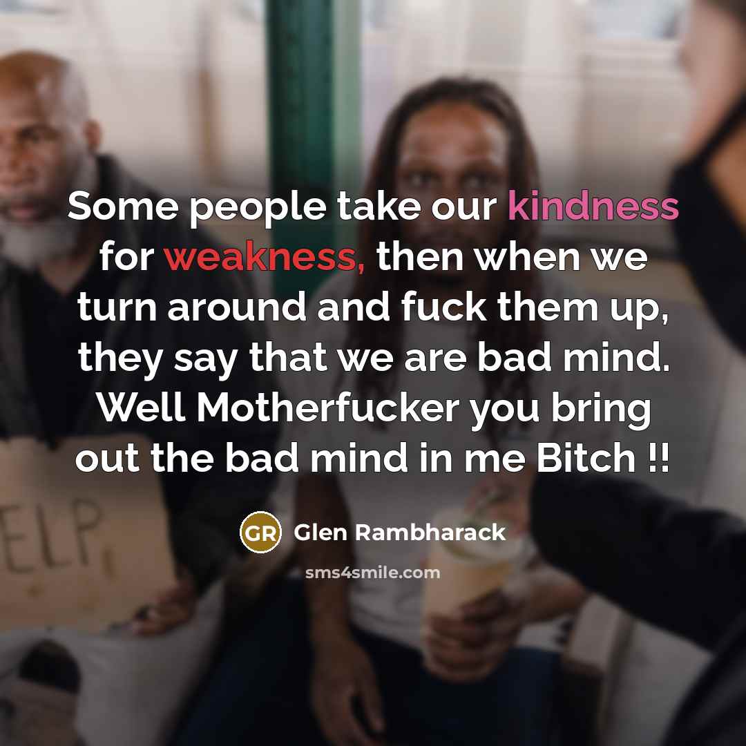 “Some people take our kindness for weakness, then when we turn around and fuck them up, they say that we are bad mind. Well Motherfucker you bring out the bad mind in me Bitch !!” quote by Glen Rambharack