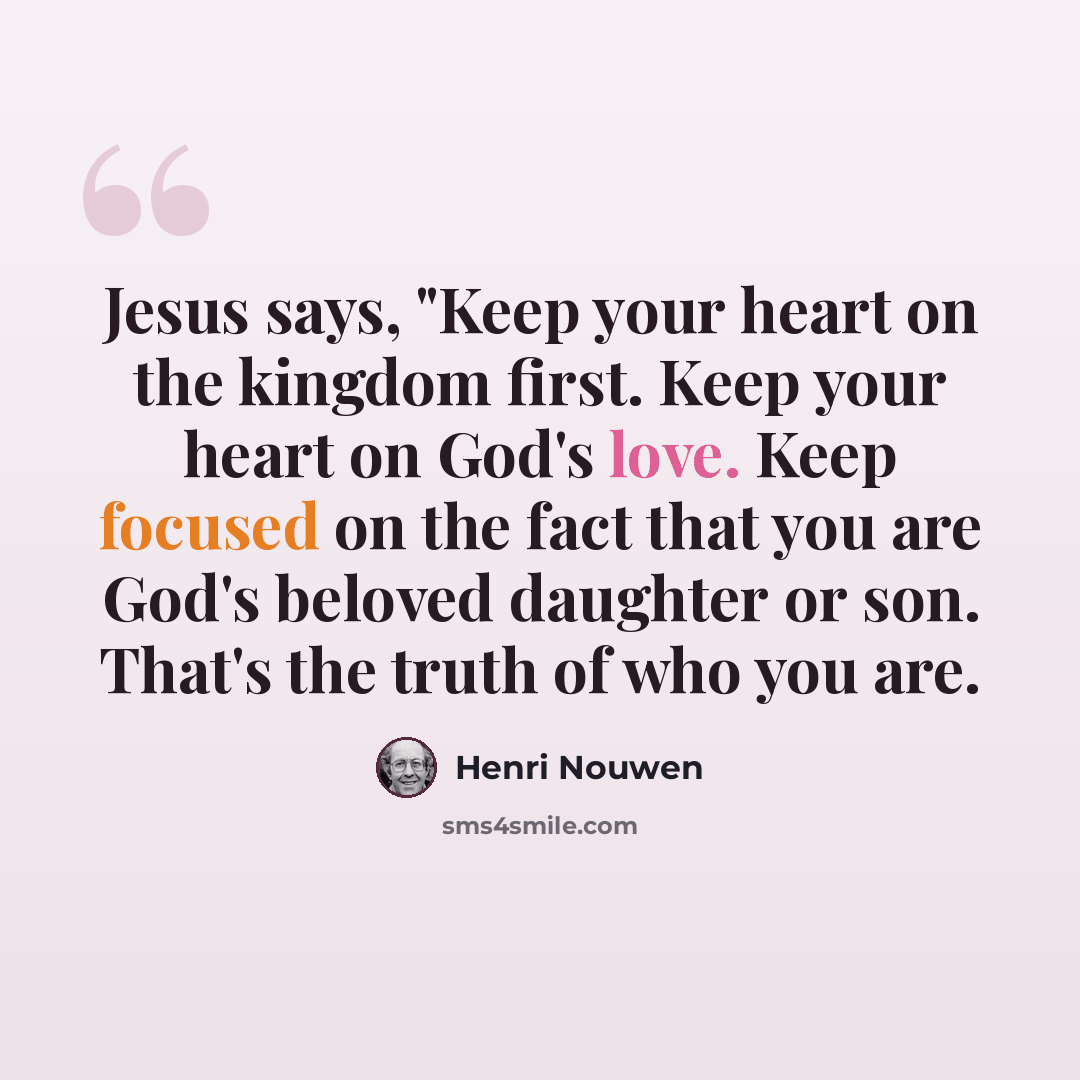 “Jesus says, "Keep your heart on the kingdom first. Keep your heart on God's love. Keep focused on the fact that you are God's beloved daughter or son. That's the truth of who you are.” quote by Henri Nouwen