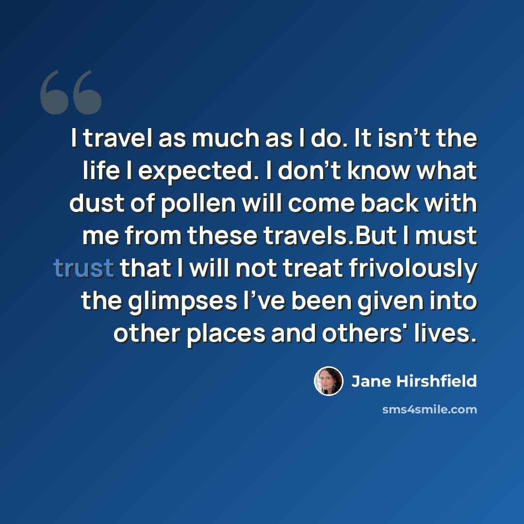 “I travel as much as I do. It isn't the life I expected. I don't know what dust of pollen will come back with me from these travels.But I must trust that I will not treat frivolously the glimpses I've been given into other places and others' lives.” quote by Jane Hirshfield