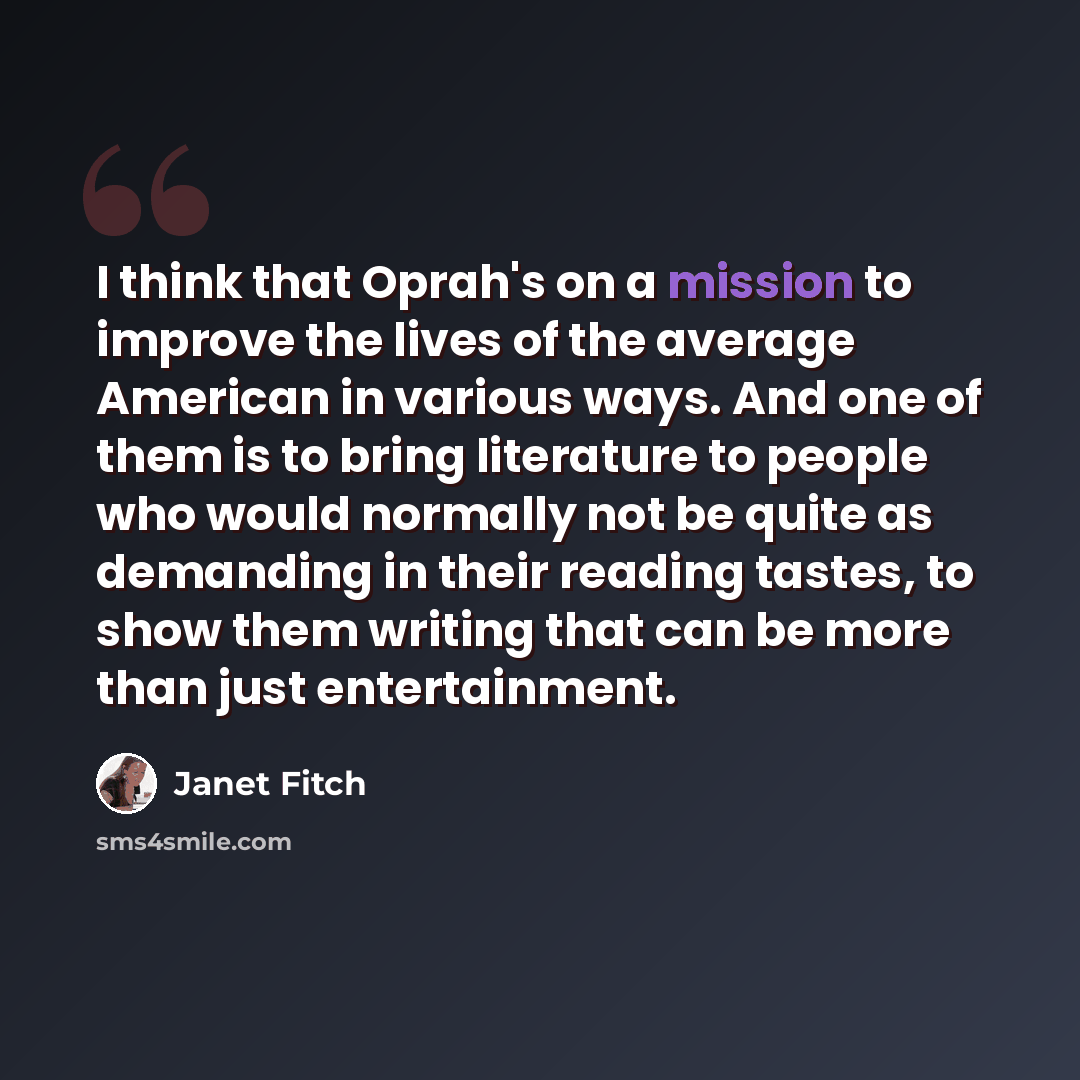 “I think that Oprah's on a mission to improve the lives of the average American in various ways. And one of them is to bring literature to people who would normally not be quite as demanding in their reading tastes, to show them writing that can be more than just entertainment.” quote by Janet Fitch