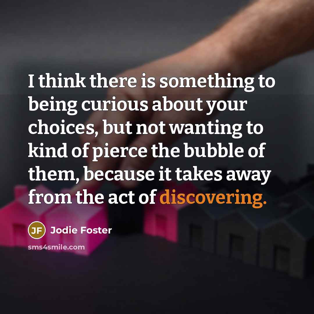 “I think there is something to being curious about your choices, but not wanting to kind of pierce the bubble of them, because it takes away from the act of discovering.” quote by Jodie Foster