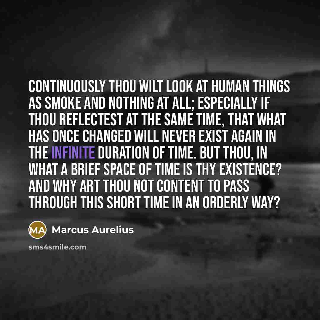 “Continuously thou wilt look at human things as smoke and nothing at all; especially if thou reflectest at the same time, that what has once changed will never exist again in the infinite duration of time. But thou, in what a brief space of time is thy existence? And why art thou not content to…” quote by Marcus Aurelius
