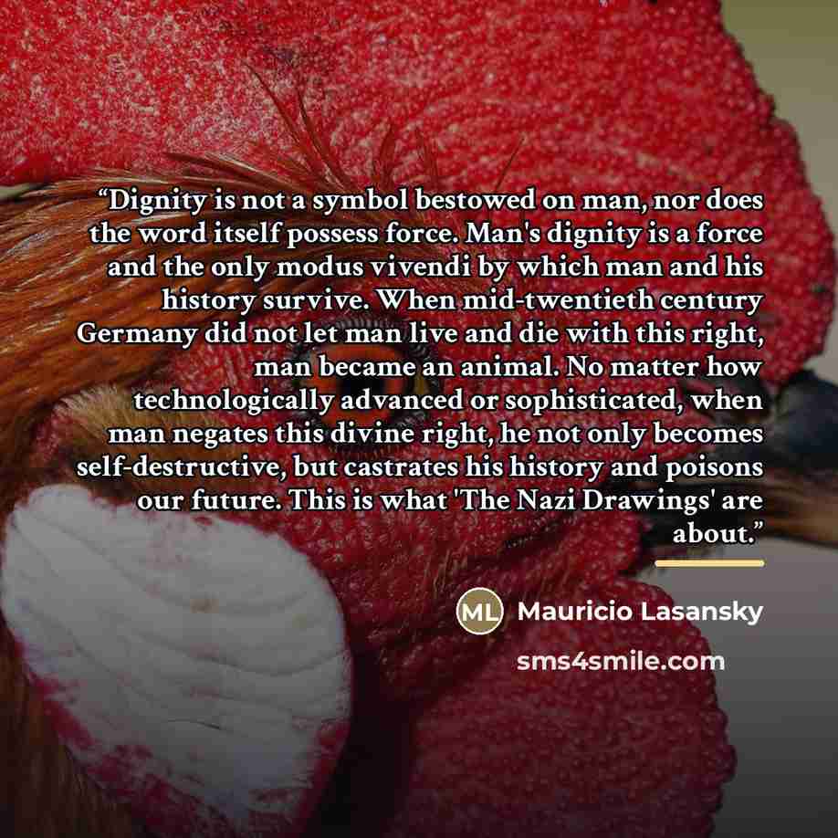 “Dignity is not a symbol bestowed on man, nor does the word itself possess force. Man's dignity is a force and the only modus vivendi by which man and his history survive. When mid-twentieth century Germany did not let man live and die with this right, man became an animal. No matter how…” quote by Mauricio Lasansky