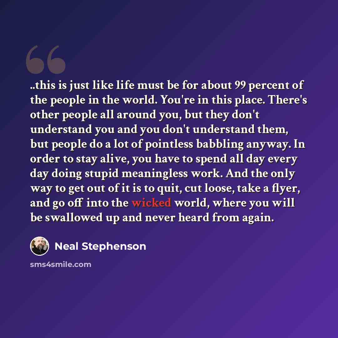 “..this is just like life must be for about 99 percent of the people in the world. You're in this place. There's other people all around you, but they don't understand you and you don't understand them, but people do a lot of pointless babbling anyway. In order to stay alive, you have to spend all…” quote by Neal Stephenson