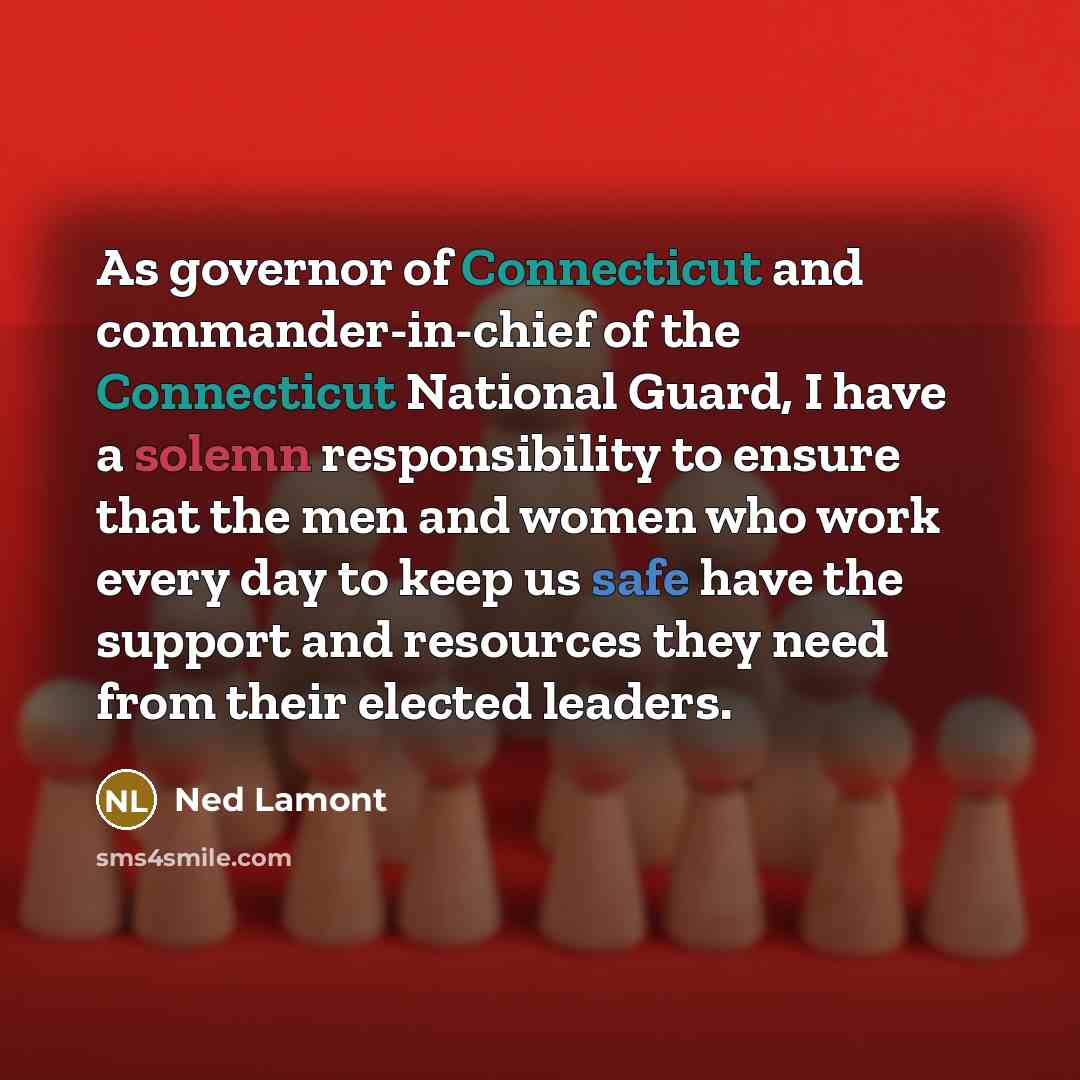 “As governor of Connecticut and commander-in-chief of the Connecticut National Guard, I have a solemn responsibility to ensure that the men and women who work every day to keep us safe have the support and resources they need from their elected leaders.” quote by Ned Lamont