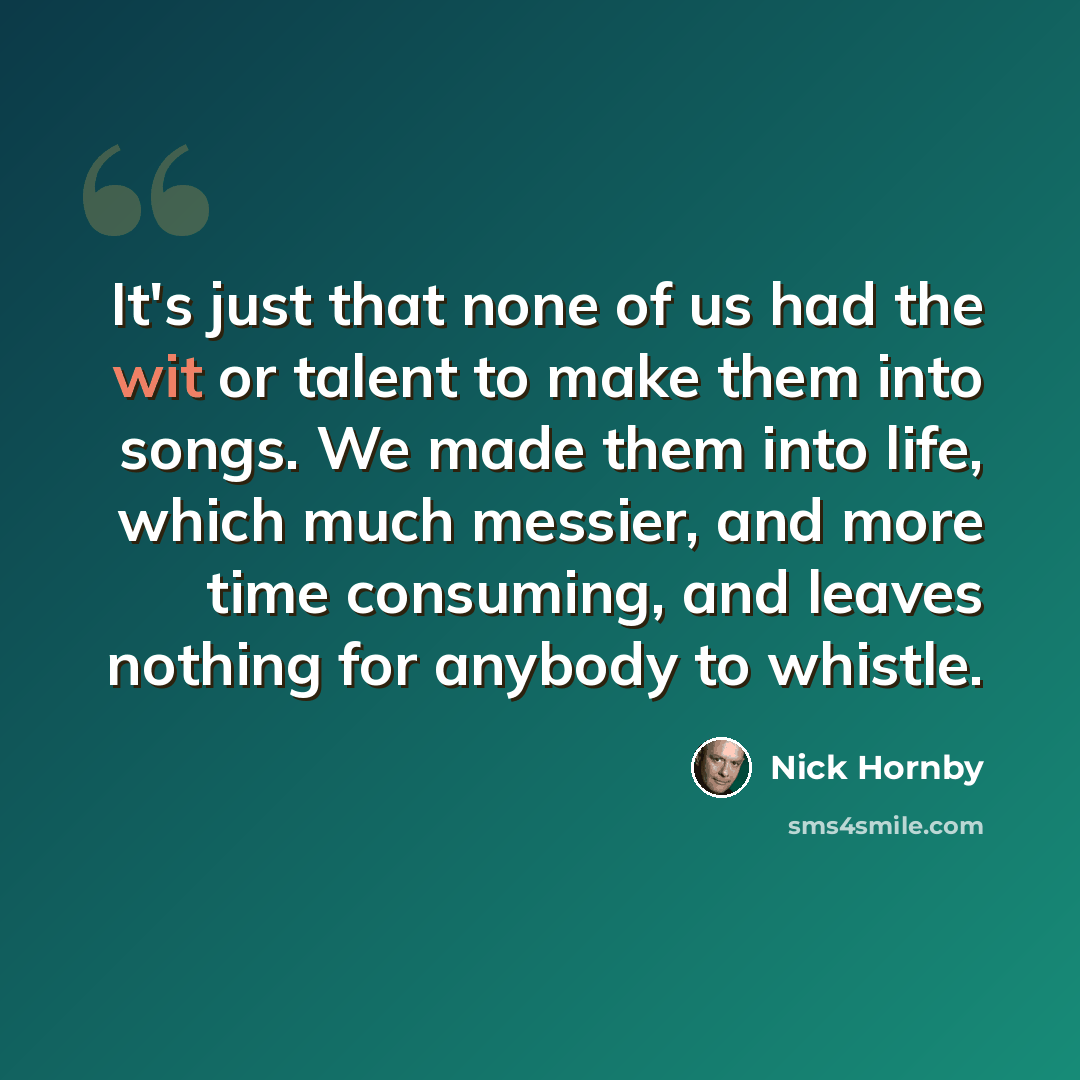 “It's just that none of us had the wit or talent to make them into songs. We made them into life, which much messier, and more time consuming, and leaves nothing for anybody to whistle.” quote by Nick Hornby