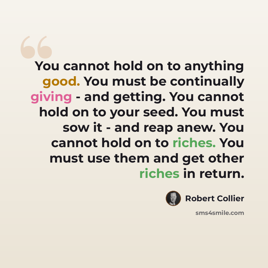 “You cannot hold on to anything good. You must be continually giving - and getting. You cannot hold on to your seed. You must sow it - and reap anew. You cannot hold on to riches. You must use them and get other riches in return.” quote by Robert Collier