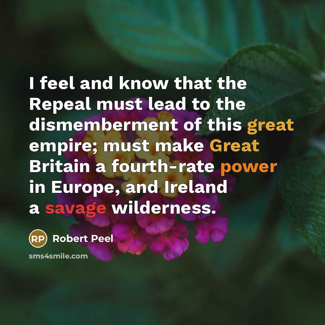 “I feel and know that the Repeal must lead to the dismemberment of this great empire; must make Great Britain a fourth-rate power in Europe, and Ireland a savage wilderness.” quote by Robert Peel
