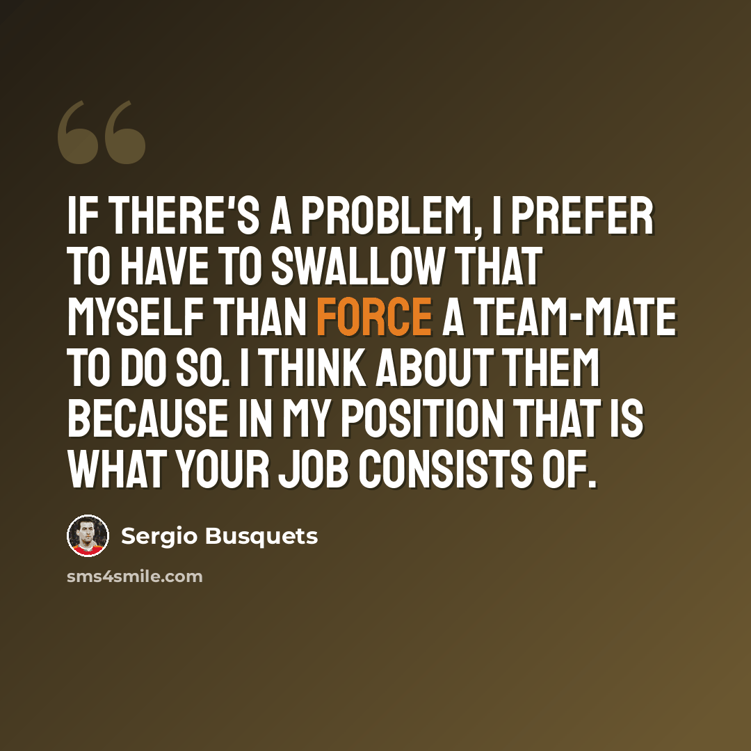 “If there's a problem, I prefer to have to swallow that myself than force a team-mate to do so. I think about them because in my position that is what your job consists of.” quote by Sergio Busquets
