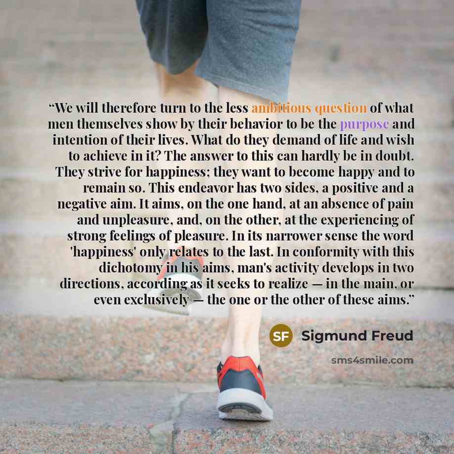 “We will therefore turn to the less ambitious question of what men themselves show by their behavior to be the purpose and intention of their lives. What do they demand of life and wish to achieve in it? The answer to this can hardly be in doubt. They strive for happiness; they want to become happy…” quote by Sigmund Freud
