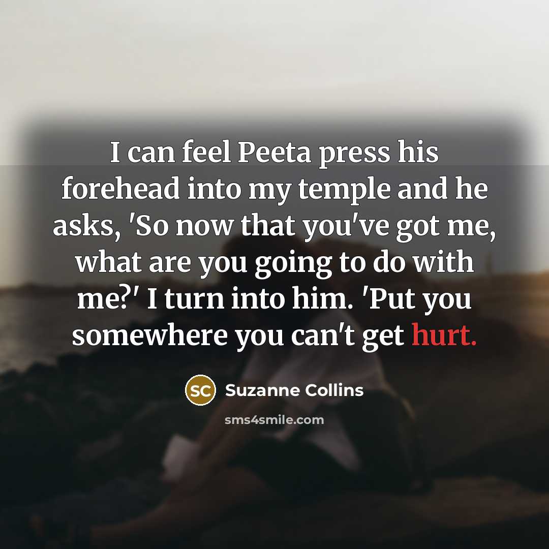 “I can feel Peeta press his forehead into my temple and he asks, 'So now that you've got me, what are you going to do with me?' I turn into him. 'Put you somewhere you can't get hurt.” quote by Suzanne Collins