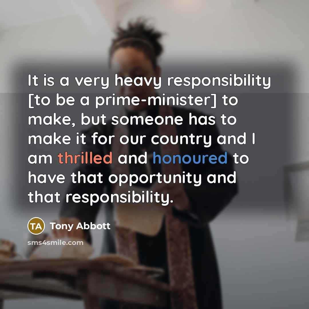 “It is a very heavy responsibility [to be a prime-minister] to make, but someone has to make it for our country and I am thrilled and honoured to have that opportunity and that responsibility.” quote by Tony Abbott