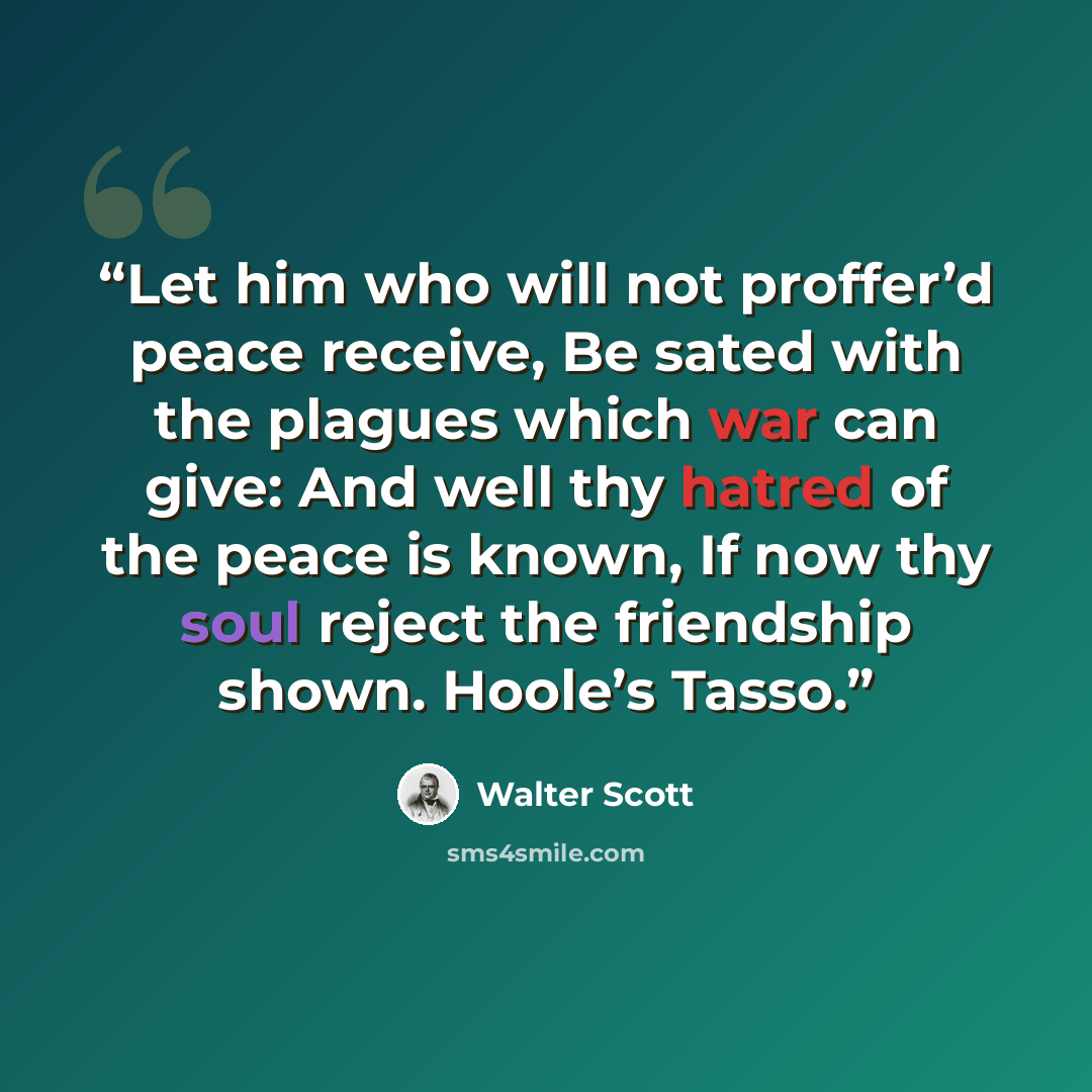 “Let him who will not proffer’d peace receive, Be sated with the plagues which war can give: And well thy hatred of the peace is known, If now thy soul reject the friendship shown. Hoole’s Tasso.” quote by Walter Scott