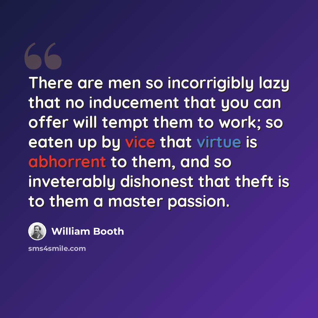 “There are men so incorrigibly lazy that no inducement that you can offer will tempt them to work; so eaten up by vice that virtue is abhorrent to them, and so inveterably dishonest that theft is to them a master passion.” quote by William Booth