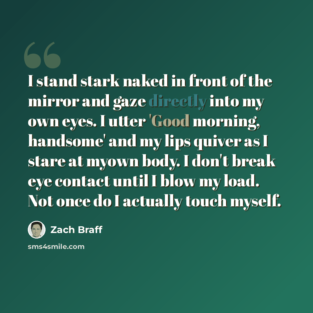 “I stand stark naked in front of the mirror and gaze directly into my own eyes. I utter 'Good morning, handsome' and my lips quiver as I stare at myown body. I don't break eye contact until I blow my load. Not once do I actually touch myself.” quote by Zach Braff